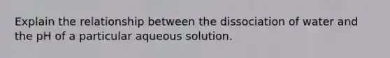 Explain the relationship between the dissociation of water and the pH of a particular aqueous solution.