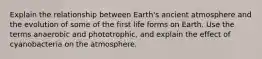 Explain the relationship between Earth's ancient atmosphere and the evolution of some of the first life forms on Earth. Use the terms anaerobic and phototrophic, and explain the effect of cyanobacteria on the atmosphere.