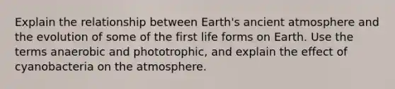 Explain the relationship between Earth's ancient atmosphere and the evolution of some of the first life forms on Earth. Use the terms anaerobic and phototrophic, and explain the effect of cyanobacteria on the atmosphere.