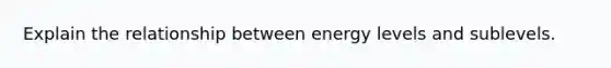 Explain the relationship between energy levels and sublevels.