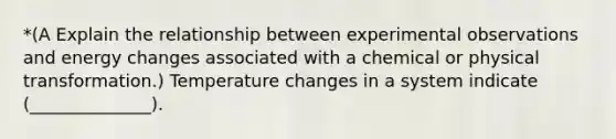 *(A Explain the relationship between experimental observations and energy changes associated with a chemical or physical transformation.) Temperature changes in a system indicate (______________).