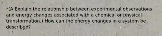 *(A Explain the relationship between experimental observations and energy changes associated with a chemical or physical transformation.) How can the energy changes in a system be described?