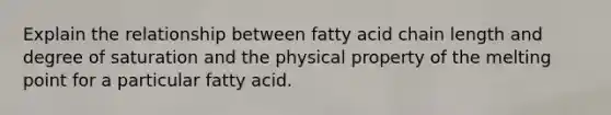 Explain the relationship between fatty acid chain length and degree of saturation and the physical property of the melting point for a particular fatty acid.