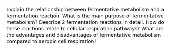 Explain the relationship between fermentative metabolism and a fermentation reaction. What is the main purpose of fermentative metabolism? Describe 2 fermentation reactions in detail. How do these reactions relate to cellular respiration pathways? What are the advantages and disadvantages of fermentative metabolism compared to aerobic cell respiration?