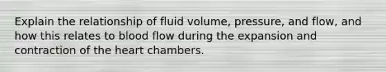 Explain the relationship of fluid volume, pressure, and flow, and how this relates to blood flow during the expansion and contraction of the heart chambers.