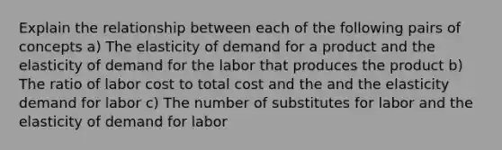 Explain the relationship between each of the following pairs of concepts a) The elasticity of demand for a product and the elasticity of demand for the labor that produces the product b) The ratio of labor cost to total cost and the and the elasticity demand for labor c) The number of substitutes for labor and the elasticity of demand for labor