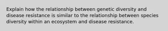 Explain how the relationship between genetic diversity and disease resistance is similar to the relationship between species diversity within an ecosystem and disease resistance.