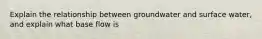 Explain the relationship between groundwater and surface water, and explain what base flow is