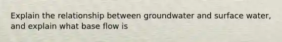 Explain the relationship between groundwater and <a href='https://www.questionai.com/knowledge/kmRGjHmCRq-surface-water' class='anchor-knowledge'>surface water</a>, and explain what base flow is