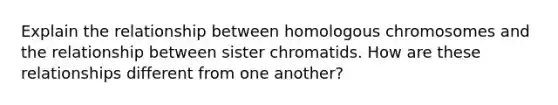 Explain the relationship between homologous chromosomes and the relationship between sister chromatids. How are these relationships different from one another?