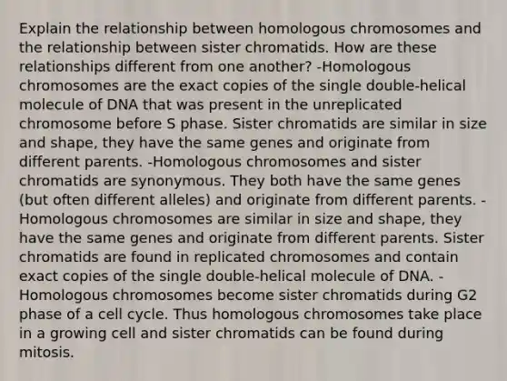 Explain the relationship between homologous chromosomes and the relationship between sister chromatids. How are these relationships different from one another? -Homologous chromosomes are the exact copies of the single double-helical molecule of DNA that was present in the unreplicated chromosome before S phase. Sister chromatids are similar in size and shape, they have the same genes and originate from different parents. -Homologous chromosomes and sister chromatids are synonymous. They both have the same genes (but often different alleles) and originate from different parents. -Homologous chromosomes are similar in size and shape, they have the same genes and originate from different parents. Sister chromatids are found in replicated chromosomes and contain exact copies of the single double-helical molecule of DNA. -Homologous chromosomes become sister chromatids during G2 phase of a cell cycle. Thus homologous chromosomes take place in a growing cell and sister chromatids can be found during mitosis.