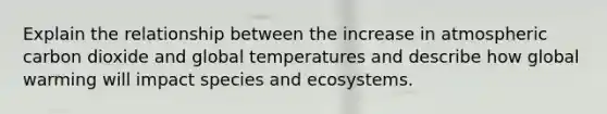 Explain the relationship between the increase in atmospheric carbon dioxide and global temperatures and describe how global warming will impact species and ecosystems.