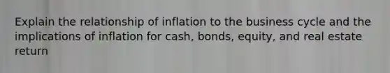 Explain the relationship of inflation to the business cycle and the implications of inflation for cash, bonds, equity, and real estate return