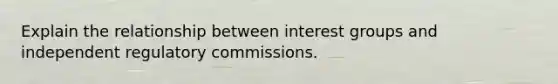 Explain the relationship between interest groups and independent regulatory commissions.