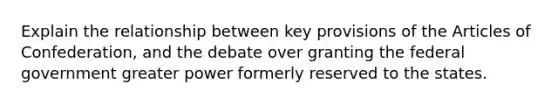 Explain the relationship between key provisions of the Articles of Confederation, and the debate over granting the federal government greater power formerly reserved to the states.