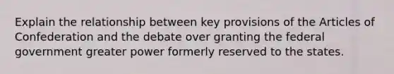 Explain the relationship between key provisions of the Articles of Confederation and the debate over granting the federal government greater power formerly reserved to the states.