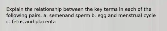 Explain the relationship between the key terms in each of the following pairs. a. semenand sperm b. egg and menstrual cycle c. fetus and placenta