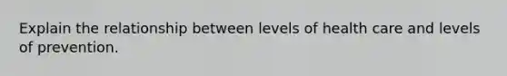 Explain the relationship between levels of health care and levels of prevention.