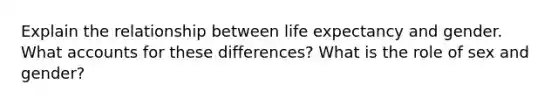 Explain the relationship between life expectancy and gender. What accounts for these differences? What is the role of sex and gender?