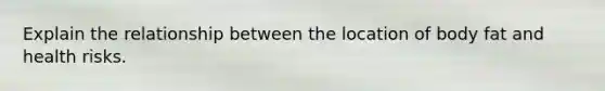 Explain the relationship between the location of body fat and health risks.