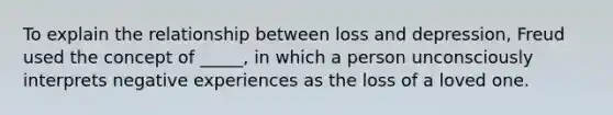 To explain the relationship between loss and depression, Freud used the concept of _____, in which a person unconsciously interprets negative experiences as the loss of a loved one.