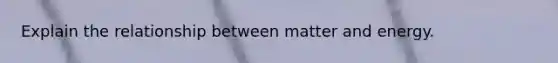 Explain the relationship between matter and energy.
