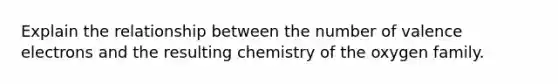 Explain the relationship between the number of valence electrons and the resulting chemistry of the oxygen family.