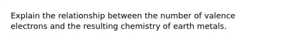 Explain the relationship between the number of valence electrons and the resulting chemistry of earth metals.