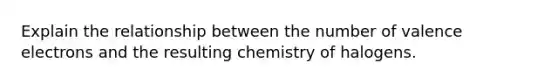 Explain the relationship between the number of valence electrons and the resulting chemistry of halogens.