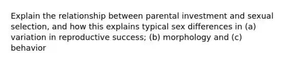 Explain the relationship between parental investment and sexual selection, and how this explains typical sex differences in (a) variation in reproductive success; (b) morphology and (c) behavior