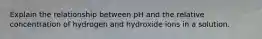 Explain the relationship between pH and the relative concentration of hydrogen and hydroxide ions in a solution.