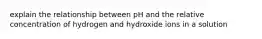 explain the relationship between pH and the relative concentration of hydrogen and hydroxide ions in a solution