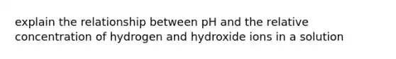 explain the relationship between pH and the relative concentration of hydrogen and hydroxide ions in a solution