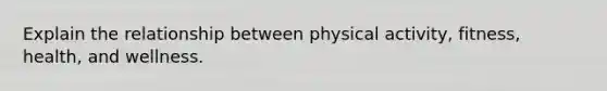 Explain the relationship between physical activity, fitness, health, and wellness.