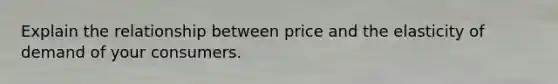 Explain the relationship between price and the elasticity of demand of your consumers.