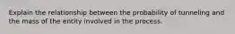 Explain the relationship between the probability of tunneling and the mass of the entity involved in the process.