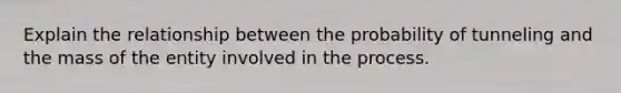 Explain the relationship between the probability of tunneling and the mass of the entity involved in the process.