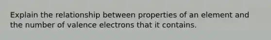 Explain the relationship between properties of an element and the number of valence electrons that it contains.