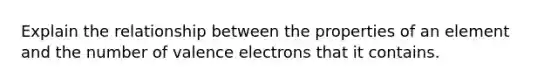 Explain the relationship between the properties of an element and the number of <a href='https://www.questionai.com/knowledge/knWZpHTJT4-valence-electrons' class='anchor-knowledge'>valence electrons</a> that it contains.