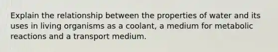 Explain the relationship between the properties of water and its uses in living organisms as a coolant, a medium for metabolic reactions and a transport medium.