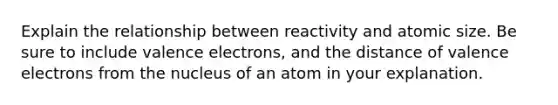 Explain the relationship between reactivity and atomic size. Be sure to include <a href='https://www.questionai.com/knowledge/knWZpHTJT4-valence-electrons' class='anchor-knowledge'>valence electrons</a>, and the distance of valence electrons from the nucleus of an atom in your explanation.