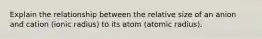 Explain the relationship between the relative size of an anion and cation (ionic radius) to its atom (atomic radius).