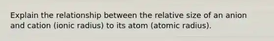 Explain the relationship between the relative size of an anion and cation (ionic radius) to its atom (atomic radius).