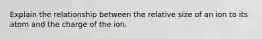 Explain the relationship between the relative size of an ion to its atom and the charge of the ion.