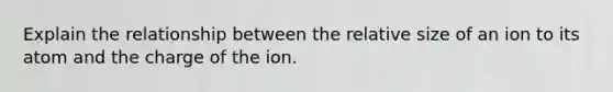 Explain the relationship between the relative size of an ion to its atom and the charge of the ion.