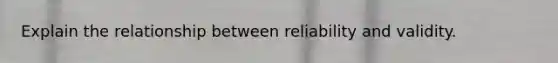 Explain the relationship between reliability and validity.