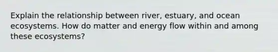 Explain the relationship between river, estuary, and ocean ecosystems. How do matter and energy flow within and among these ecosystems?