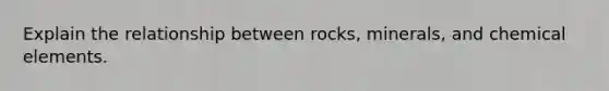 Explain the relationship between rocks, minerals, and chemical elements.