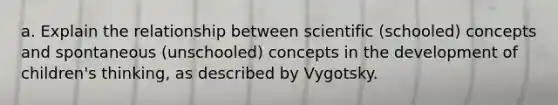 a. Explain the relationship between scientific (schooled) concepts and spontaneous (unschooled) concepts in the development of children's thinking, as described by Vygotsky.