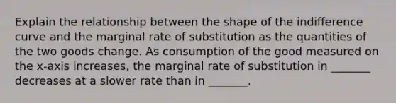 Explain the relationship between the shape of the <a href='https://www.questionai.com/knowledge/kEJ4fQMoqt-indifference-curve' class='anchor-knowledge'>indifference curve</a> and the <a href='https://www.questionai.com/knowledge/kVyvJSLKBy-marginal-rate-of-substitution' class='anchor-knowledge'>marginal rate of substitution</a> as the quantities of the two goods change. As consumption of the good measured on the x​-axis ​increases, the marginal rate of substitution in​ _______ decreases at a slower rate than in​ _______.